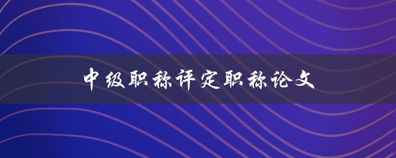 中级职称评定职称论文(如何撰写高质量的论文)