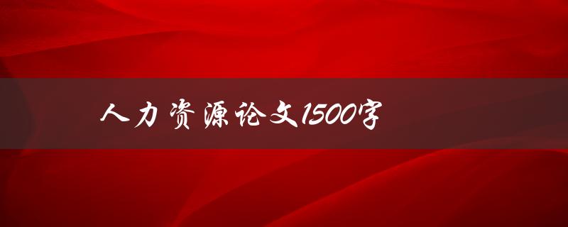 人力资源论文1500字(如何撰写高质量的论文)
