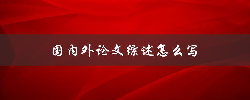 国内外论文综述怎么写(详细步骤和技巧分享)