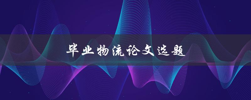 毕业物流论文选题(如何选择热门且有研究价值的题目)