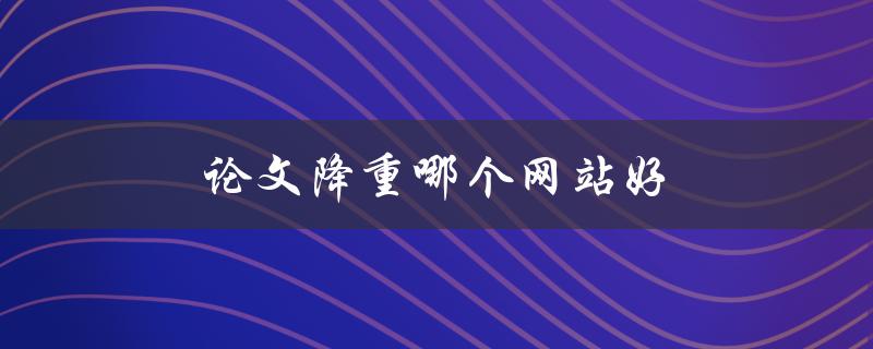 论文降重哪个网站好(推荐几个可信的降重工具)