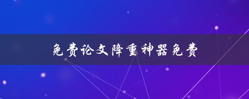 免费论文降重神器免费(真的免费吗？有哪些使用方法？)
