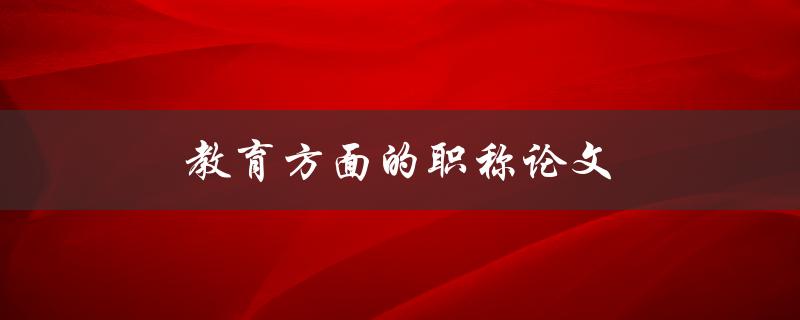 教育方面的职称论文(如何撰写高质量的论文)