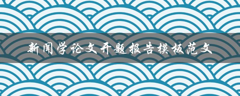 如何撰写一篇优秀的新闻学论文开题报告？——附模板范文