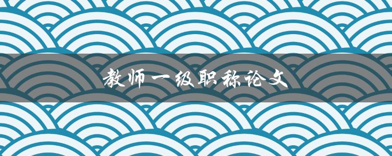 教师一级职称论文(如何撰写高质量的论文)