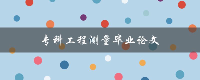 专科工程测量毕业论文(如何选择合适的研究方向和方法)