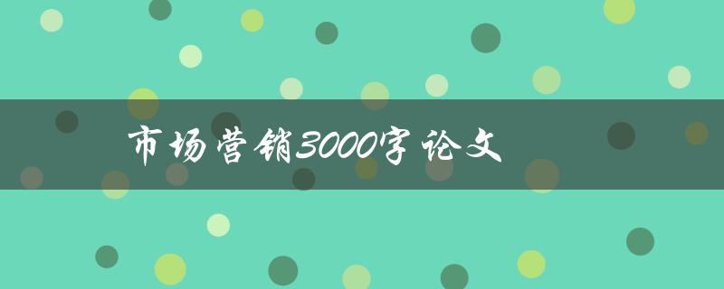 市场营销3000字论文(如何撰写高质量的营销论文)