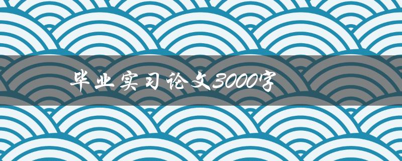 毕业实习论文3000字(如何写出高质量的论文)