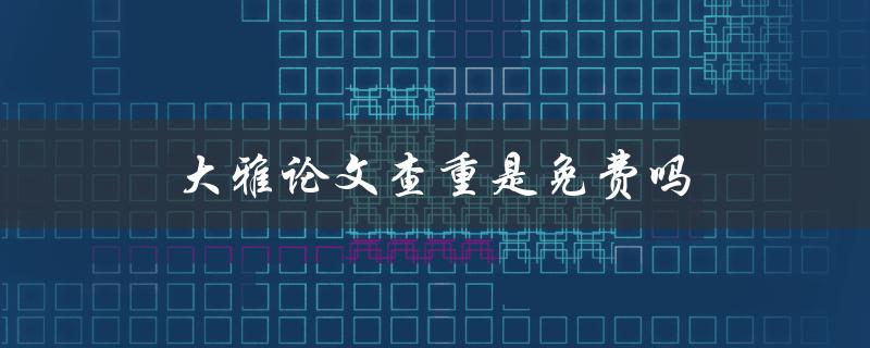 大雅论文查重是免费吗(如何正确使用大雅查重系统)