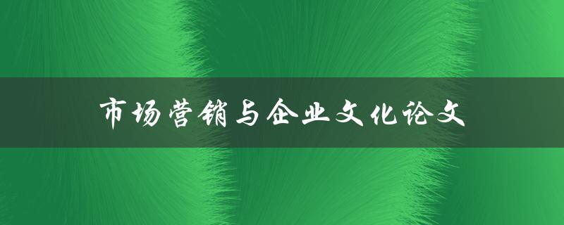 市场营销与企业文化论文(如何通过企业文化打造品牌营销策略)