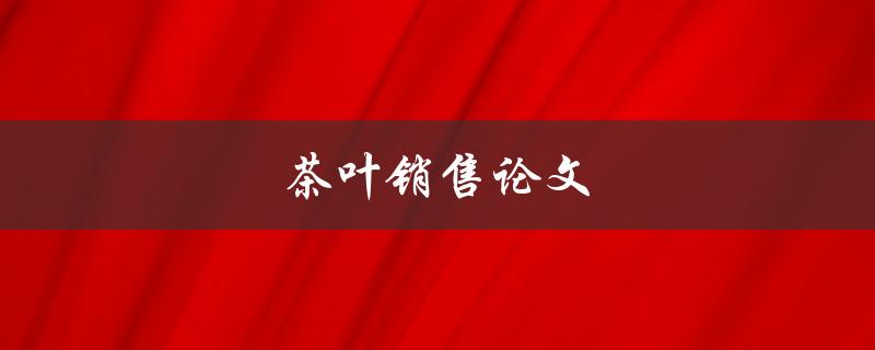 茶叶销售论文(如何提高销售额和客户满意度)