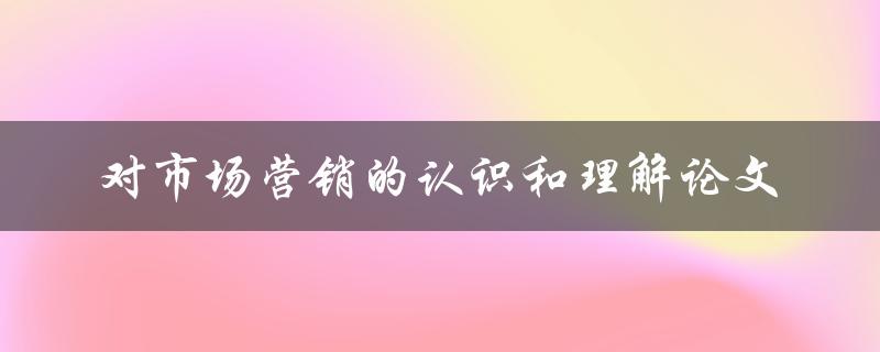 对市场营销的认识和理解论文