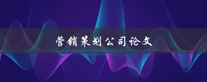 营销策划公司论文(如何撰写一篇高质量的论文)