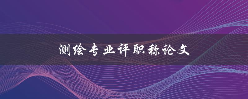 测绘专业评职称论文(如何写出高质量的论文)