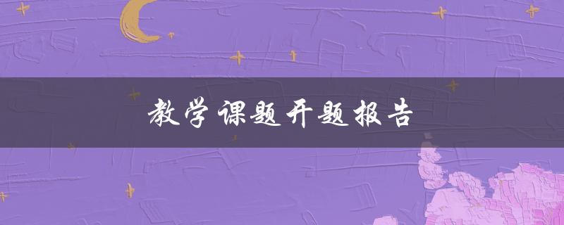 教学课题开题报告(应包含哪些内容？)