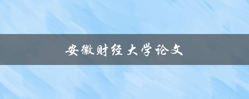 安徽财经大学论文(如何撰写高质量的学术论文)