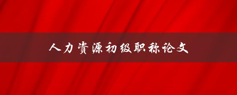 人力资源初级职称论文(如何写出一篇优秀的论文)