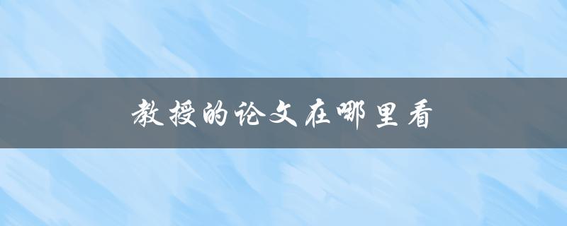 教授的论文在哪里看(如何找到教授的学术成果)