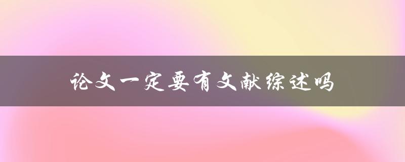 论文一定要有文献综述吗(为什么文献综述是论文必备的一部分)