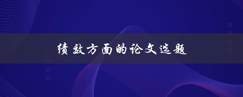 绩效方面的论文选题(如何选择一个有趣且有用的研究主题)