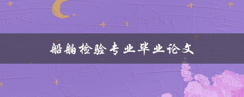 船舶检验专业毕业论文(如何选择合适的研究方向和论文题目)