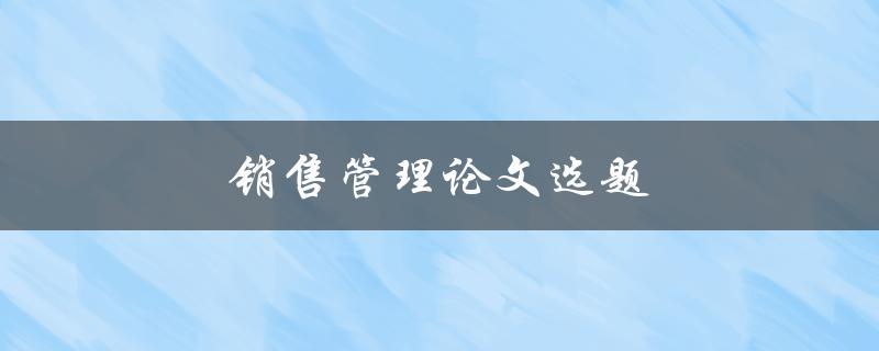 销售管理论文选题(如何选择热门且有研究价值的话题)