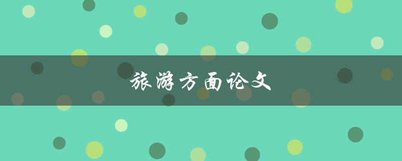 旅游方面论文(如何撰写一篇优秀的旅游论文)