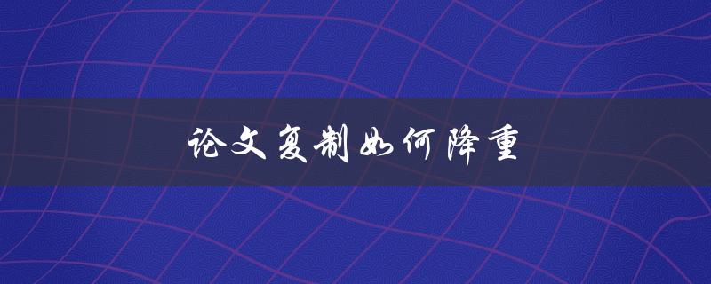 论文复制如何降重(有哪些有效方法可以尝试)