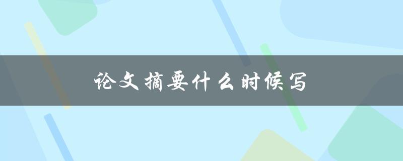 论文摘要什么时候写(写论文时应该在什么阶段撰写摘要)
