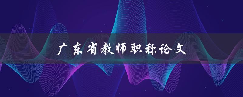 广东省教师职称论文(如何写好一篇优秀的教师职称论文)
