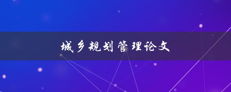 城乡规划管理论文(如何撰写一篇优秀的论文)