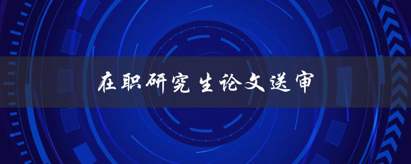 在职研究生论文送审(如何高效准备并顺利通过)