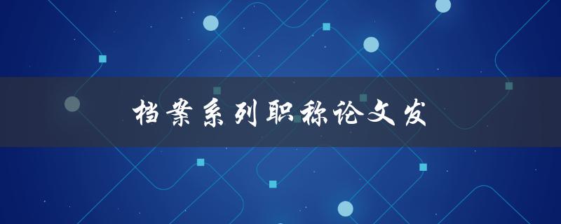 档案系列职称论文发(如何撰写高质量的职称论文)