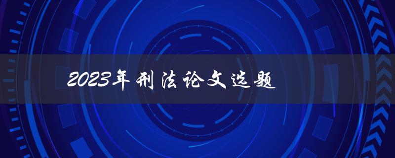 2023年刑法论文选题(如何选刑法研究方向)