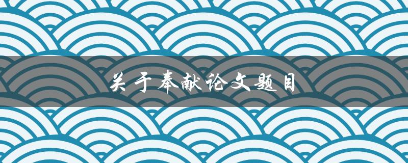 奉献论文题目(如何选择一个合适的主题)