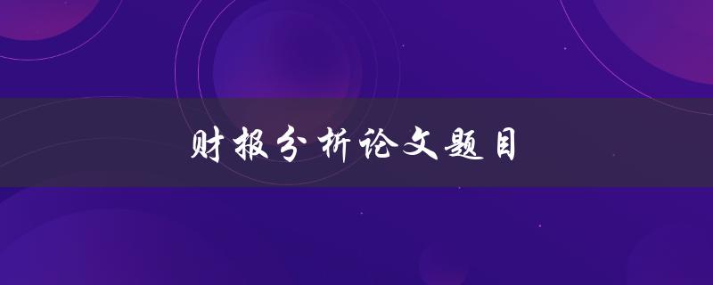 财报分析论文题目(如何运用财报分析方法解读企业业绩)