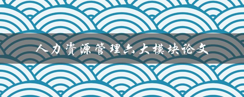 何为人力资源管理的六大模块