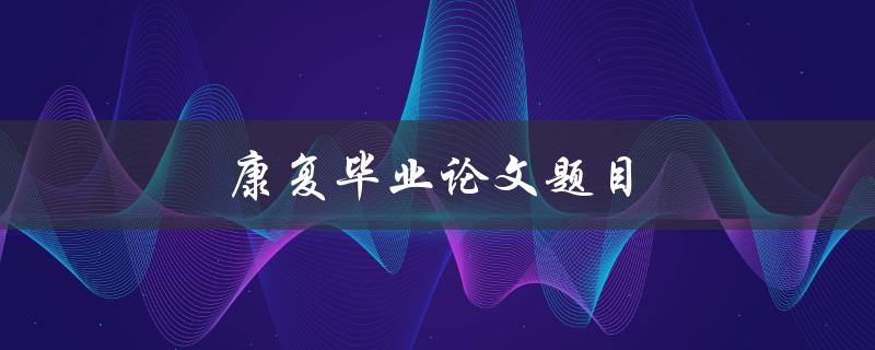 康复毕业论文题目(如何选择合适的研究方向和方法)