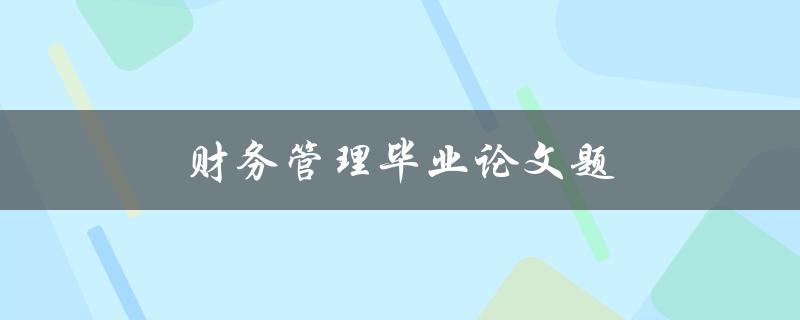 财务管理毕业论文题(如何选择合适的研究方向和方法)