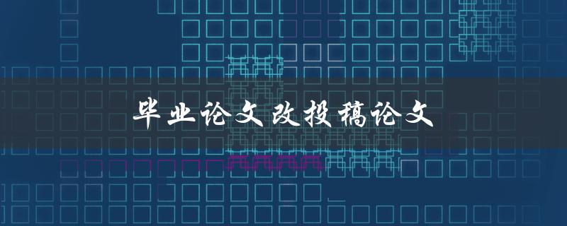 毕业论文改投稿论文(如何正确转化并提交改稿后的论文)
