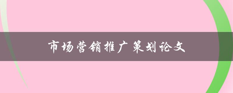 市场营销推广策划论文(如何撰写高质量的论文)