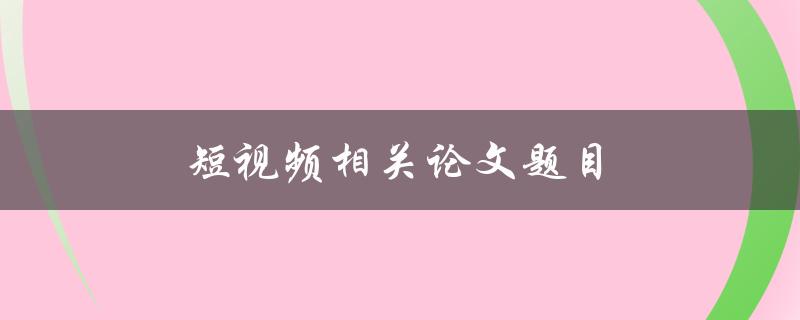 短视频相关论文题目(如何探究短视频对用户行为的影响)