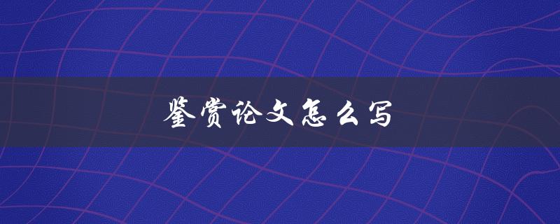 鉴赏论文怎么写(详细步骤和技巧分享)