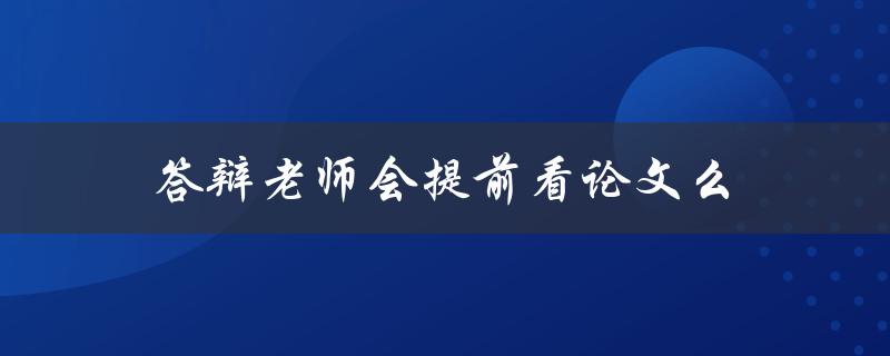 答辩老师会提前看论文么(如何让老师对你的论文印象深刻)