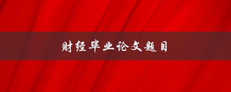 财经毕业论文题目(如何选取合适的研究方向和方法)