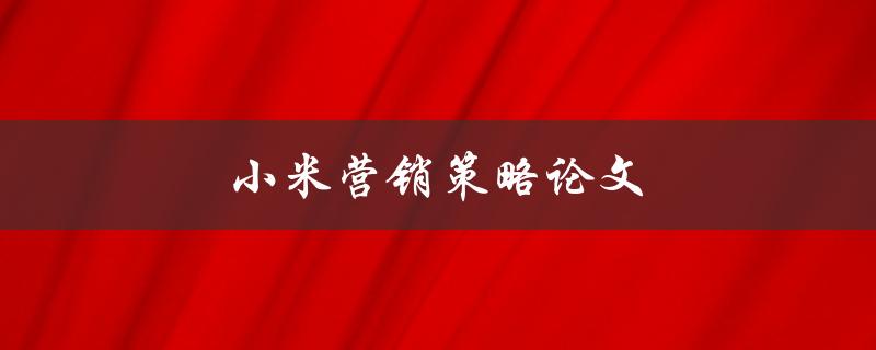 小米营销策略论文(小米如何通过创新营销策略打造品牌巨头)