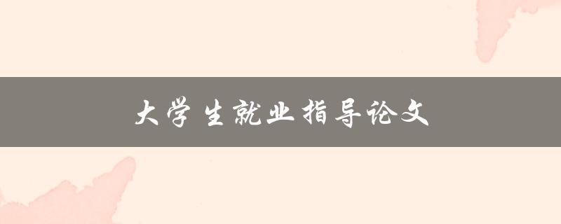 大学生就业指导论文(如何写好就业指导论文)