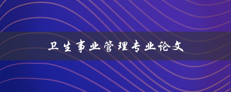 卫生事业管理专业论文(如何撰写高质量的论文)