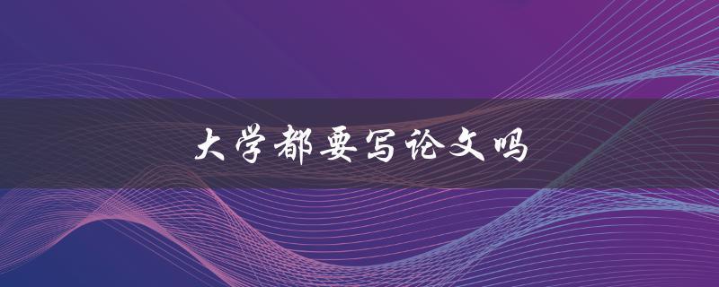 大学都要写论文吗(写论文的重要性与影响)