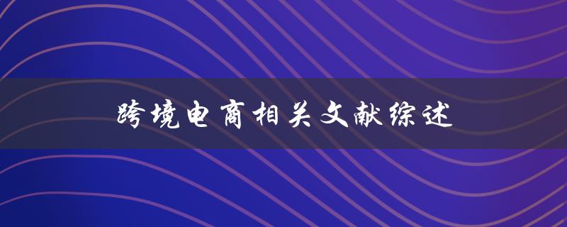 跨境电商相关文献综述哪些研究成果对跨境电商发展具有指导意义